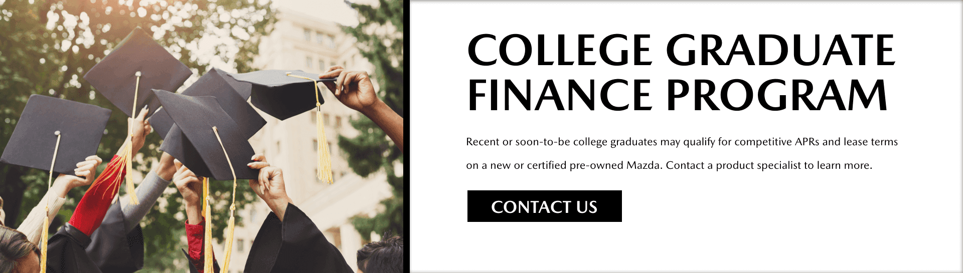 Contact us about the College Graduate Finance Program, where recent or soon-to-be college graduates may qualify for competitive APRs and lease terms on a new or certified pre-owned Mazda.