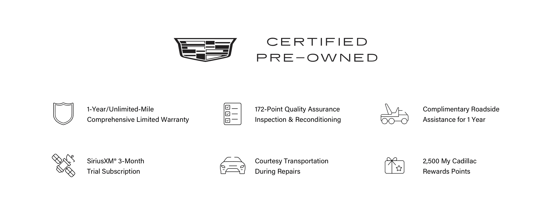 Cadillac Certified Pre-Owned, 1-Year/Unlimited-Mile Comprehensive Limited Warranty. 172-point Quality Assurance Inspection & Reconditioning. Complimentary Roadside Assistance for 1 Year. SiriusXM® 3-Month Trial Subscription. Courtesy Transportation During Repairs. 2,500 My Cadillac Rewards Points.