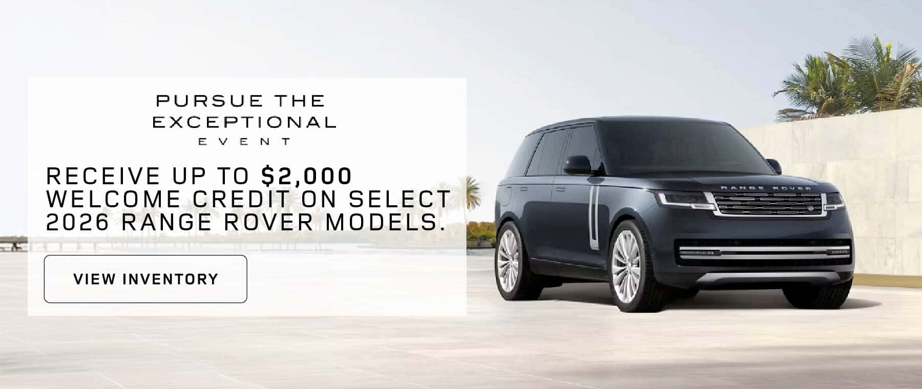 PURSUE THE EXCEPTIONAL EVENT WELCOME CREDIT OFFERS Receive up to $2,000 Welcome Credit on select 2026 Range Rover models.