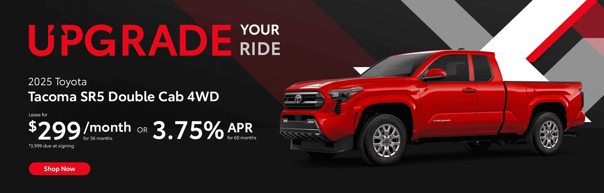 2025 Tacoma SR5 Double Cab 4WD Lease for $299 per month for 36 months. $3,999 Due at signing. OR 4.75% APR for 60 months
