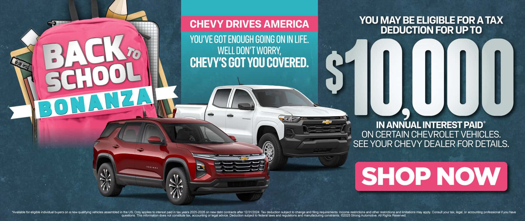 Chevy Drives America "You've got enough going on in life. Well don't worry, Chevy's got you covered. You may be eligible for a tax deduction for UP TO $10,000 IN ANNUAL INTEREST PAID* on certain Chevrolet Vehicles. See your Chevy dealer for details."